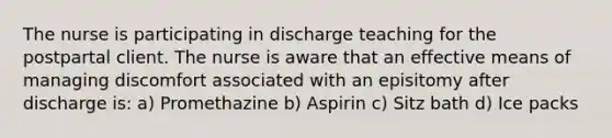 The nurse is participating in discharge teaching for the postpartal client. The nurse is aware that an effective means of managing discomfort associated with an episitomy after discharge is: a) Promethazine b) Aspirin c) Sitz bath d) Ice packs