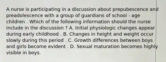 A nurse is participating in a discussion about prepubescence and preadolescence with a group of guardians of school - age children . Which of the following information should the nurse include in the discussion ? A. Initial physiologic changes appear during early childhood . B. Changes in height and weight occur slowly during this period . C. Growth differences between boys and girls become evident . D. Sexual maturation becomes highly visible in boys.