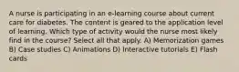 A nurse is participating in an e-learning course about current care for diabetes. The content is geared to the application level of learning. Which type of activity would the nurse most likely find in the course? Select all that apply. A) Memorization games B) Case studies C) Animations D) Interactive tutorials E) Flash cards