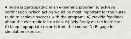 A nurse is participating in an e-learning program to achieve certification. Which action would be most important for the nurse to do to achieve success with the program? A) Provide feedback about the electronic instruction. B) Rely firmly on the instructor. C) Keep appropriate records from the course. D) Engage in simulation exercises.