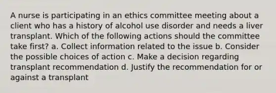 A nurse is participating in an ethics committee meeting about a client who has a history of alcohol use disorder and needs a liver transplant. Which of the following actions should the committee take first? a. Collect information related to the issue b. Consider the possible choices of action c. Make a decision regarding transplant recommendation d. Justify the recommendation for or against a transplant