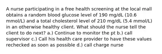 A nurse participating in a free health screening at the local mall obtains a random blood glucose level of 190 mg/dL (10.6 mmol/L) and a total cholesterol level of 210 mg/dL (5.4 mmol/L) in an otherwise healthy client. What should the nurse tell the client to do next? a.) Continue to monitor the pt b.) call supervisor c.) Call his health care provider to have these values rechecked as soon as possible d.) call charge nurse