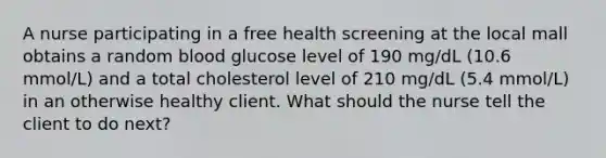 A nurse participating in a free health screening at the local mall obtains a random blood glucose level of 190 mg/dL (10.6 mmol/L) and a total cholesterol level of 210 mg/dL (5.4 mmol/L) in an otherwise healthy client. What should the nurse tell the client to do next?