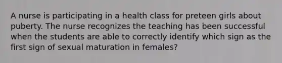 A nurse is participating in a health class for preteen girls about puberty. The nurse recognizes the teaching has been successful when the students are able to correctly identify which sign as the first sign of sexual maturation in females?