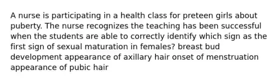 A nurse is participating in a health class for preteen girls about puberty. The nurse recognizes the teaching has been successful when the students are able to correctly identify which sign as the first sign of sexual maturation in females? breast bud development appearance of axillary hair onset of menstruation appearance of pubic hair