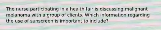 The nurse participating in a health fair is discussing malignant melanoma with a group of clients. Which information regarding the use of sunscreen is important to include?