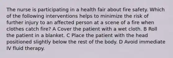 The nurse is participating in a health fair about fire safety. Which of the following interventions helps to minimize the risk of further injury to an affected person at a scene of a fire when clothes catch fire? A Cover the patient with a wet cloth. B Roll the patient in a blanket. C Place the patient with the head positioned slightly below the rest of the body. D Avoid immediate IV fluid therapy.