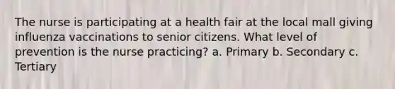 The nurse is participating at a health fair at the local mall giving influenza vaccinations to senior citizens. What level of prevention is the nurse practicing? a. Primary b. Secondary c. Tertiary