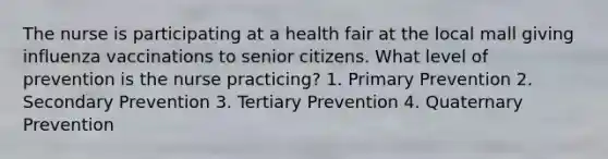 The nurse is participating at a health fair at the local mall giving influenza vaccinations to senior citizens. What level of prevention is the nurse practicing? 1. Primary Prevention 2. Secondary Prevention 3. Tertiary Prevention 4. Quaternary Prevention