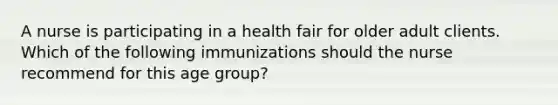 A nurse is participating in a health fair for older adult clients. Which of the following immunizations should the nurse recommend for this age group?