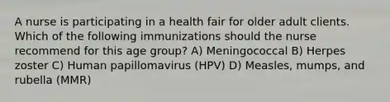 A nurse is participating in a health fair for older adult clients. Which of the following immunizations should the nurse recommend for this age group? A) Meningococcal B) Herpes zoster C) Human papillomavirus (HPV) D) Measles, mumps, and rubella (MMR)