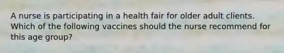 A nurse is participating in a health fair for older adult clients. Which of the following vaccines should the nurse recommend for this age group?