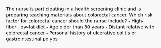 The nurse is participating in a health screening clinic and is preparing teaching materials about colorectal cancer. Which risk factor for colorectal cancer should the nurse include? - High-fiber, low-fat diet - Age older than 30 years - Distant relative with colorectal cancer - Personal history of ulcerative colitis or gastrointestinal polyps