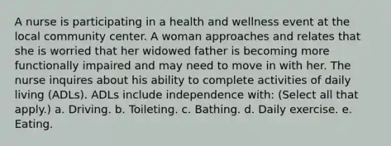 A nurse is participating in a health and wellness event at the local community center. A woman approaches and relates that she is worried that her widowed father is becoming more functionally impaired and may need to move in with her. The nurse inquires about his ability to complete activities of daily living (ADLs). ADLs include independence with: (Select all that apply.) a. Driving. b. Toileting. c. Bathing. d. Daily exercise. e. Eating.