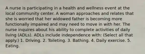 A nurse is participating in a health and wellness event at the local community center. A woman approaches and relates that she is worried that her widowed father is becoming more functionally impaired and may need to move in with her. The nurse inquires about his ability to complete activities of daily living (ADLs). ADLs include independence with: (Select all that apply.) 1. Driving. 2. Toileting. 3. Bathing. 4. Daily exercise. 5. Eating.