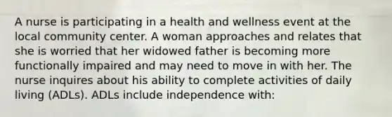 A nurse is participating in a health and wellness event at the local community center. A woman approaches and relates that she is worried that her widowed father is becoming more functionally impaired and may need to move in with her. The nurse inquires about his ability to complete activities of daily living (ADLs). ADLs include independence with: