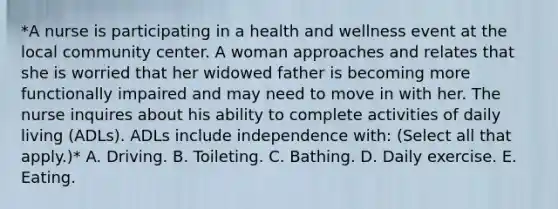 *A nurse is participating in a health and wellness event at the local community center. A woman approaches and relates that she is worried that her widowed father is becoming more functionally impaired and may need to move in with her. The nurse inquires about his ability to complete activities of daily living (ADLs). ADLs include independence with: (Select all that apply.)* A. Driving. B. Toileting. C. Bathing. D. Daily exercise. E. Eating.