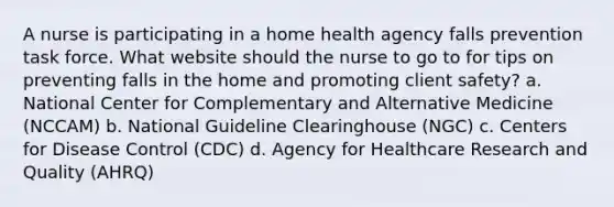 A nurse is participating in a home health agency falls prevention task force. What website should the nurse to go to for tips on preventing falls in the home and promoting client safety? a. National Center for Complementary and Alternative Medicine (NCCAM) b. National Guideline Clearinghouse (NGC) c. Centers for Disease Control (CDC) d. Agency for Healthcare Research and Quality (AHRQ)