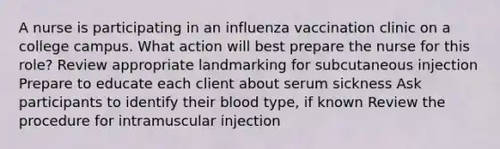 A nurse is participating in an influenza vaccination clinic on a college campus. What action will best prepare the nurse for this role? Review appropriate landmarking for subcutaneous injection Prepare to educate each client about serum sickness Ask participants to identify their blood type, if known Review the procedure for intramuscular injection