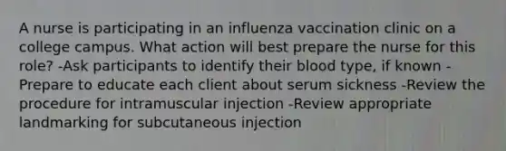 A nurse is participating in an influenza vaccination clinic on a college campus. What action will best prepare the nurse for this role? -Ask participants to identify their blood type, if known -Prepare to educate each client about serum sickness -Review the procedure for intramuscular injection -Review appropriate landmarking for subcutaneous injection