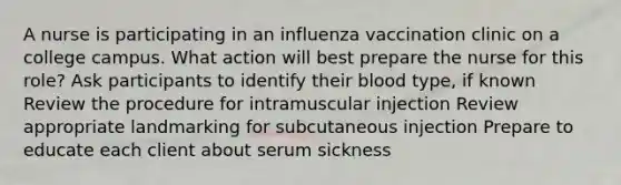 A nurse is participating in an influenza vaccination clinic on a college campus. What action will best prepare the nurse for this role? Ask participants to identify their blood type, if known Review the procedure for intramuscular injection Review appropriate landmarking for subcutaneous injection Prepare to educate each client about serum sickness