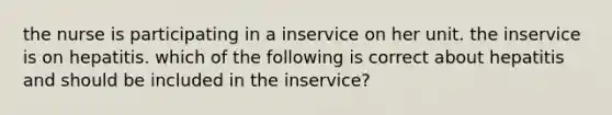 the nurse is participating in a inservice on her unit. the inservice is on hepatitis. which of the following is correct about hepatitis and should be included in the inservice?