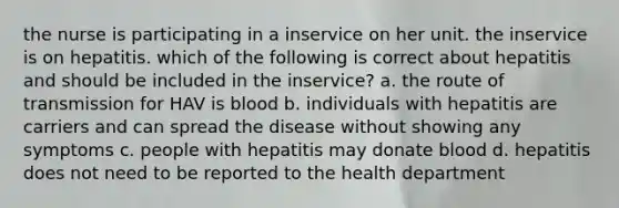 the nurse is participating in a inservice on her unit. the inservice is on hepatitis. which of the following is correct about hepatitis and should be included in the inservice? a. the route of transmission for HAV is blood b. individuals with hepatitis are carriers and can spread the disease without showing any symptoms c. people with hepatitis may donate blood d. hepatitis does not need to be reported to the health department