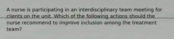 A nurse is participating in an interdisciplinary team meeting for clients on the unit. Which of the following actions should the nurse recommend to improve inclusion among the treatment team?