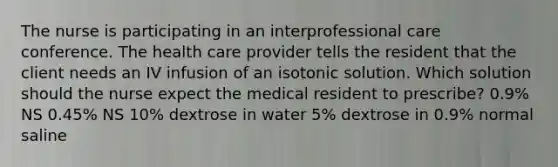 The nurse is participating in an interprofessional care conference. The health care provider tells the resident that the client needs an IV infusion of an isotonic solution. Which solution should the nurse expect the medical resident to prescribe? 0.9% NS 0.45% NS 10% dextrose in water 5% dextrose in 0.9% normal saline