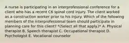 A nurse is participating in an interprofessional conference for a client who has a recent C6 spinal cord injury. The client worked as a construction worker prior to his injury. Which of the following members of the interprofessional team should participate in planning care for this client? *(Select all that apply.)* A. Physical therapist B. Speech therapist C. Occupational therapist D. Psychologist E. Vocational counselor