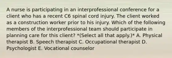 A nurse is participating in an interprofessional conference for a client who has a recent C6 spinal cord injury. The client worked as a construction worker prior to his injury. Which of the following members of the interprofessional team should participate in planning care for this client? *(Select all that apply.)* A. Physical therapist B. Speech therapist C. Occupational therapist D. Psychologist E. Vocational counselor