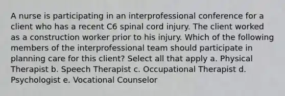 A nurse is participating in an interprofessional conference for a client who has a recent C6 spinal cord injury. The client worked as a construction worker prior to his injury. Which of the following members of the interprofessional team should participate in planning care for this client? Select all that apply a. Physical Therapist b. Speech Therapist c. Occupational Therapist d. Psychologist e. Vocational Counselor