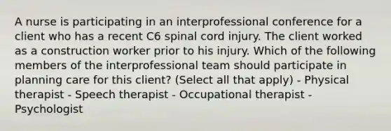 A nurse is participating in an interprofessional conference for a client who has a recent C6 spinal cord injury. The client worked as a construction worker prior to his injury. Which of the following members of the interprofessional team should participate in planning care for this client? (Select all that apply) - Physical therapist - Speech therapist - Occupational therapist - Psychologist