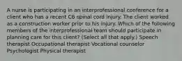 A nurse is participating in an interprofessional conference for a client who has a recent C6 spinal cord injury. The client worked as a construction worker prior to his injury. Which of the following members of the interprofessional team should participate in planning care for this client? (Select all that apply.) Speech therapist Occupational therapist Vocational counselor Psychologist Physical therapist