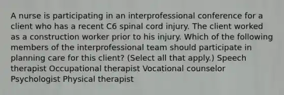 A nurse is participating in an interprofessional conference for a client who has a recent C6 spinal cord injury. The client worked as a construction worker prior to his injury. Which of the following members of the interprofessional team should participate in planning care for this client? (Select all that apply.) Speech therapist Occupational therapist Vocational counselor Psychologist Physical therapist