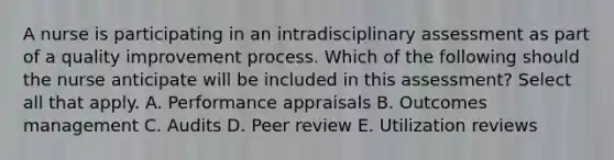 A nurse is participating in an intradisciplinary assessment as part of a quality improvement process. Which of the following should the nurse anticipate will be included in this​ assessment? Select all that apply. A. Performance appraisals B. Outcomes management C. Audits D. Peer review E. Utilization reviews