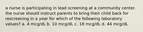 a nurse is participating in lead screening at a community center. the nurse should instruct parents to bring their child back for rescreening in a year for which of the following laboratory values? a. 4 mcg/dL b. 10 mcg/dL c. 18 mcg/dL d. 44 mcg/dL