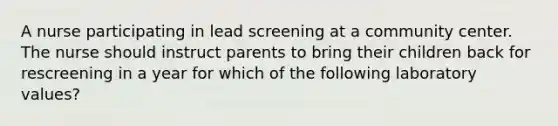 A nurse participating in lead screening at a community center. The nurse should instruct parents to bring their children back for rescreening in a year for which of the following laboratory values?