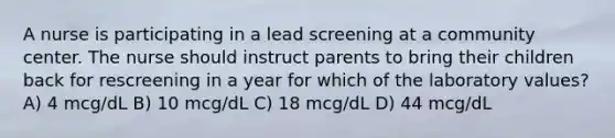 A nurse is participating in a lead screening at a community center. The nurse should instruct parents to bring their children back for rescreening in a year for which of the laboratory values? A) 4 mcg/dL B) 10 mcg/dL C) 18 mcg/dL D) 44 mcg/dL