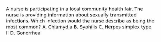 A nurse is participating in a local community health fair. The nurse is providing information about sexually transmitted infections. Which infection would the nurse describe as being the most common? A. Chlamydia B. Syphilis C. Herpes simplex type II D. Gonorrhea