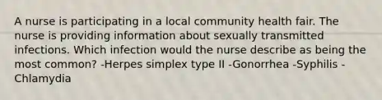 A nurse is participating in a local community health fair. The nurse is providing information about sexually transmitted infections. Which infection would the nurse describe as being the most common? -Herpes simplex type II -Gonorrhea -Syphilis -Chlamydia