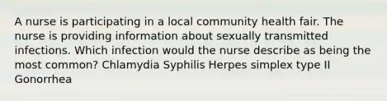 A nurse is participating in a local community health fair. The nurse is providing information about sexually transmitted infections. Which infection would the nurse describe as being the most common? Chlamydia Syphilis Herpes simplex type II Gonorrhea