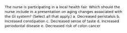 The nurse is participating in a local health fair. Which should the nurse include in a presentation on aging changes associated with the GI system? (Select all that apply.) a. Decreased peristalsis b. Increased constipation c. Decreased sense of taste d. Increased periodontal disease e. Decreased risk of colon cancer