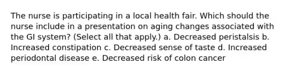 The nurse is participating in a local health fair. Which should the nurse include in a presentation on aging changes associated with the GI system? (Select all that apply.) a. Decreased peristalsis b. Increased constipation c. Decreased sense of taste d. Increased periodontal disease e. Decreased risk of colon cancer