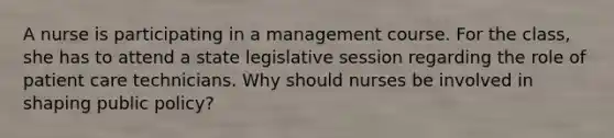 A nurse is participating in a management course. For the class, she has to attend a state legislative session regarding the role of patient care technicians. Why should nurses be involved in shaping public policy?