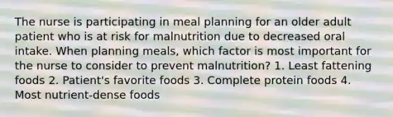 The nurse is participating in meal planning for an older adult patient who is at risk for malnutrition due to decreased oral intake. When planning meals, which factor is most important for the nurse to consider to prevent malnutrition? 1. Least fattening foods 2. Patient's favorite foods 3. Complete protein foods 4. Most nutrient-dense foods