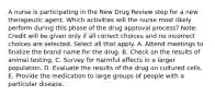 A nurse is participating in the New Drug Review step for a new therapeutic agent. Which activities will the nurse most likely perform during this phase of the drug approval​ process? ​Note: Credit will be given only if all correct choices and no incorrect choices are selected. Select all that apply. A. Attend meetings to finalize the brand name for the drug. B. Check on the results of animal testing. C. Survey for harmful effects in a larger population. D. Evaluate the results of the drug on cultured cells. E. Provide the medication to large groups of people with a particular disease.