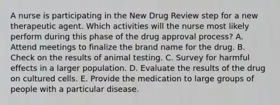 A nurse is participating in the New Drug Review step for a new therapeutic agent. Which activities will the nurse most likely perform during this phase of the drug approval​ process? A. Attend meetings to finalize the brand name for the drug. B. Check on the results of animal testing. C. Survey for harmful effects in a larger population. D. Evaluate the results of the drug on cultured cells. E. Provide the medication to large groups of people with a particular disease.