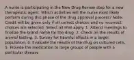 A nurse is participating in the New Drug Review step for a new therapeutic agent. Which activities will the nurse most likely perform during this phase of the drug approval process? Note: Credit will be given only if all correct choices and no incorrect choices are selected. Select all that apply. 1. Attend meetings to finalize the brand name for the drug. 2. Check on the results of animal testing. 3. Survey for harmful effects in a larger population. 4. Evaluate the results of the drug on cultured cells. 5. Provide the medication to large groups of people with a particular disease