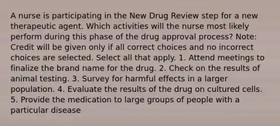 A nurse is participating in the New Drug Review step for a new therapeutic agent. Which activities will the nurse most likely perform during this phase of the drug approval process? Note: Credit will be given only if all correct choices and no incorrect choices are selected. Select all that apply. 1. Attend meetings to finalize the brand name for the drug. 2. Check on the results of animal testing. 3. Survey for harmful effects in a larger population. 4. Evaluate the results of the drug on cultured cells. 5. Provide the medication to large groups of people with a particular disease